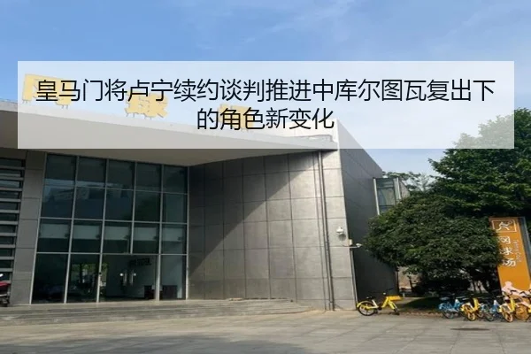 皇马门将卢宁续约谈判推进中库尔图瓦复出下的角色新变化