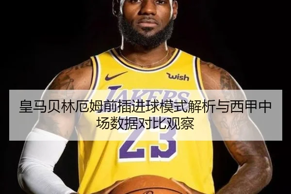 皇马贝林厄姆前插进球模式解析与西甲中场数据对比观察