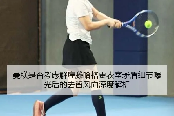 曼联是否考虑解雇滕哈格更衣室矛盾细节曝光后的去留风向深度解析