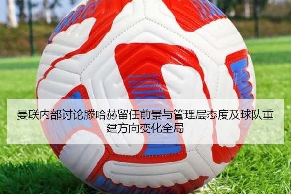 曼联内部讨论滕哈赫留任前景与管理层态度及球队重建方向变化全局