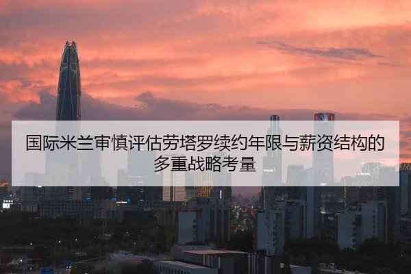 国际米兰审慎评估劳塔罗续约年限与薪资结构的多重战略考量
