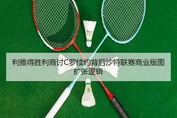 利雅得胜利商讨C罗续约背后沙特联赛商业版图扩张逻辑