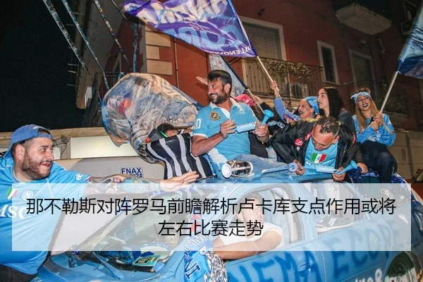 那不勒斯对阵罗马前瞻解析卢卡库支点作用或将左右比赛走势