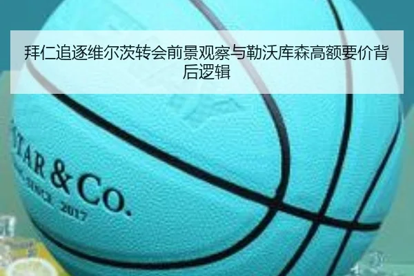 拜仁追逐维尔茨转会前景观察与勒沃库森高额要价背后逻辑