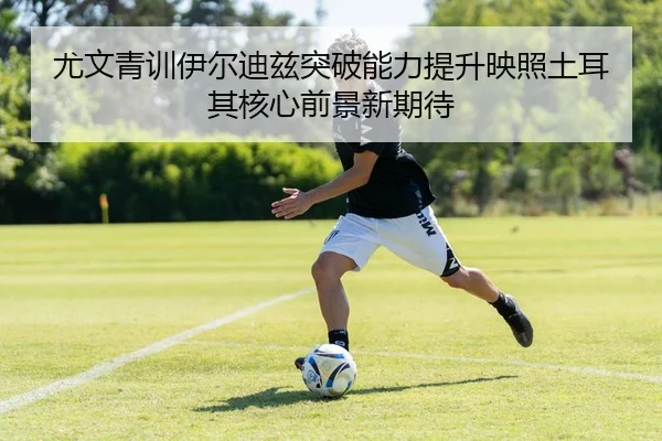 尤文青训伊尔迪兹突破能力提升映照土耳其核心前景新期待