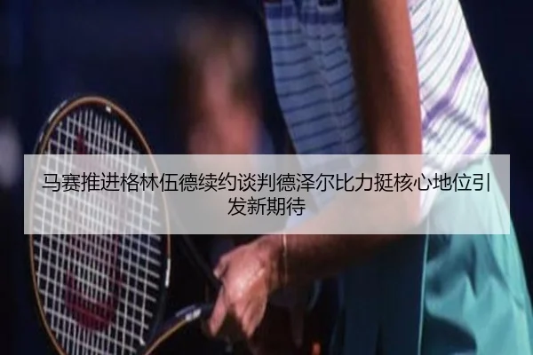 马赛推进格林伍德续约谈判德泽尔比力挺核心地位引发新期待